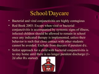 School/Daycare
• Bacterial and viral conjunctivitis are highly contagious
• Red Book 2003: Except when viral or bacterial
conjunctivitis is accompanied by systemic signs of illness,
infected children should be allowed to remain in school
once any indicated therapy is implemented, unless their
behavior is such that close contact with other students
cannot be avoided. Exclude from daycare if purulent d/c.
• Safest approach for a child with bacterial conjunctivitis is
to stay home until there is no longer purulent discharge (1-
2d after Rx started).
 