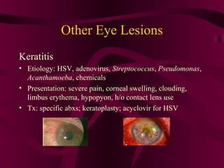 Other Eye Lesions
Keratitis
• Etiology: HSV, adenovirus, Streptococcus, Pseudomonas,
Acanthamoeba, chemicals
• Presentation: severe pain, corneal swelling, clouding,
limbus erythema, hypopyon, h/o contact lens use
• Tx: specific abxs; keratoplasty; acyclovir for HSV
 