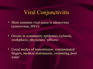 Viral Conjunctivitis
• Most common viral cause is adenovirus
(enterovirus, HSV)
• Occurs in community epidemics (schools,
workplaces, physicians’ offices)
• Usual modes of transmission: contaminated
fingers, medical instruments, swimming pool
water
 