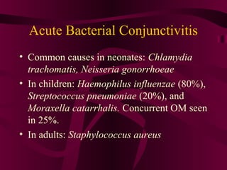 Acute Bacterial Conjunctivitis
• Common causes in neonates: Chlamydia
trachomatis, Neisseria gonorrhoeae
• In children: Haemophilus influenzae (80%),
Streptococcus pneumoniae (20%), and
Moraxella catarrhalis. Concurrent OM seen
in 25%.
• In adults: Staphylococcus aureus
 
