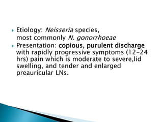 Etiology: Neisseria species,
most commonly N. gonorrhoeae
 Presentation: copious, purulent discharge
with rapidly progressive symptoms (12-24
hrs) pain which is moderate to severe,lid
swelling, and tender and enlarged
preauricular LNs.
 