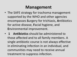 Management
• The SAFE strategy for trachoma management
supported by the WHO and other agencies
encompasses Surgery for trichiasis, Antibiotics
for active disease, Facial hygiene, and
Environmental improvement.
• 1 Antibiotics should be administered to
those affected and to all family members. A
single antibiotic course is not always effective
in eliminating infection in an individual, and
communities may need to receive annual
treatment to suppress infection.
 
