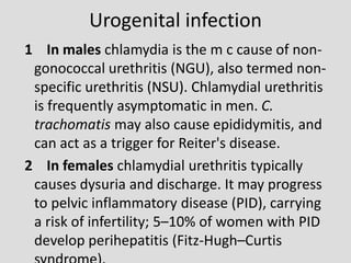 Urogenital infection
1 In males chlamydia is the m c cause of non-
gonococcal urethritis (NGU), also termed non-
specific urethritis (NSU). Chlamydial urethritis
is frequently asymptomatic in men. C.
trachomatis may also cause epididymitis, and
can act as a trigger for Reiter's disease.
2 In females chlamydial urethritis typically
causes dysuria and discharge. It may progress
to pelvic inflammatory disease (PID), carrying
a risk of infertility; 5–10% of women with PID
develop perihepatitis (Fitz-Hugh–Curtis
 