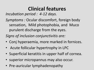 Clinical features
Incubation period : 4-12 days.
Symptoms : Ocular discomfort, foreign body
sensation, Mild photophobia, and Muco
purulent discharge from the eyes.
Signs of inclusion conjunctivitis are:
• Conj hyperaemia, more marked in fornices.
• Acute follicular hypertrophy in LPC
• Superficial keratitis in upper half of cornea.
• superior micropannus may also occur.
• Pre-auricular lymphadenopathy
 