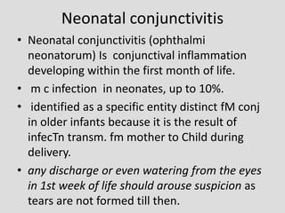 Neonatal conjunctivitis
• Neonatal conjunctivitis (ophthalmi
neonatorum) Is conjunctival inflammation
developing within the first month of life.
• m c infection in neonates, up to 10%.
• identified as a specific entity distinct fM conj
in older infants because it is the result of
infecTn transm. fm mother to Child during
delivery.
• any discharge or even watering from the eyes
in 1st week of life should arouse suspicion as
tears are not formed till then.
 