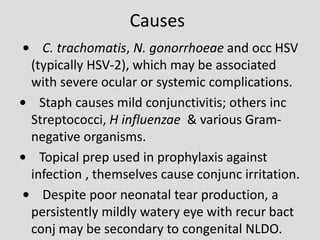 Causes
• C. trachomatis, N. gonorrhoeae and occ HSV
(typically HSV-2), which may be associated
with severe ocular or systemic complications.
• Staph causes mild conjunctivitis; others inc
Streptococci, H influenzae & various Gram-
negative organisms.
• Topical prep used in prophylaxis against
infection , themselves cause conjunc irritation.
• Despite poor neonatal tear production, a
persistently mildly watery eye with recur bact
conj may be secondary to congenital NLDO.
 