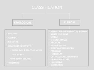 CLASSIFICATION
ETIOLOGICAL CLINICAL
• INFECTIVE
• ALLERGIC
• IRRITATIVE
• KERATOCONJUNCTIVITIS
• WITH SKIN & MUCOUS MEMB
DISORDERS
•UNKNOWN ETIOLOGY
• TRAUMATIC
• ACUTE CATARRHAL/MUCOPURULENT
• ACUTE PURULENT
• SEROUS
• CHRONIC SINGLE
• ANGULAR
• MEMBRANOUS
• PSEUDOMEMBRANOUS
• PAPILLARY
• FOLLICULAR
• OPTHALMIA NEONATORUM
• GRANULAMATOUS
• ULCERATIVE
• CICATRISING
 