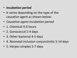 • Incubation period
• It varies depending on the type of the
causative agent as shown below:
• Causative agent Incubation period
• 1. Chemical 4-6 hours
• 2. Gonococcal 2-4 days
• 3. Other bacterial 4-5 days
• 4. Neonatal inclusion conjunctivitis 5-14 days
• 5. Herpes simplex 5-7 days
 