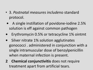 • 3. Postnatal measures includeno standard
protocol.
• A single instillation of povidone-iodine 2.5%
solution is eff against common pathogen
• Erythromycin 0.5% or tetracycline 1% ointmt
• Silver nitrate 1% solution agglutinates
gonococci . administered in conjunction with a
single intramuscular dose of benzylpenicillin
when maternal infection is present.
2 Chemical conjunctivitis does not require
treatment apart from artificial tears.
 