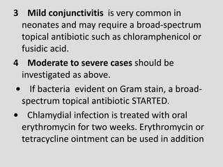 3 Mild conjunctivitis is very common in
neonates and may require a broad-spectrum
topical antibiotic such as chloramphenicol or
fusidic acid.
4 Moderate to severe cases should be
investigated as above.
• If bacteria evident on Gram stain, a broad-
spectrum topical antibiotic STARTED.
• Chlamydial infection is treated with oral
erythromycin for two weeks. Erythromycin or
tetracycline ointment can be used in addition
 
