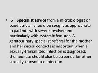 • 6 Specialist advice from a microbiologist or
paediatrician should be sought as appropriate
in patients with severe involvement,
particularly with systemic features. A
genitourinary specialist referral for the mother
and her sexual contacts is important when a
sexually-transmitted infection is diagnosed;
the neonate should also be screened for other
sexually-transmitted infection
 
