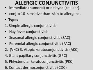 ALLERGIC CONJUNCTIVITIS
• immediate (humoral) or delayed (cellular).
• conj x 10 sensitive than skin to allergens .
• Types
1. Simple allergic conjunctivitis
• Hay fever conjunctivitis
• Seasonal allergic conjunctivitis (SAC)
• Perennial allergic conjunctivitis (PAC)
2. (VKC) 3. Atopic keratoconjunctivitis (AKC)
4. Giant papillary conjunctivitis (GPC)
5. Phlyctenular keratoconjunctivitis (PKC)
6. Contact dermoconjunctivitis (CDC)
 