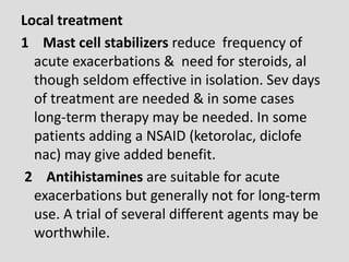 Local treatment
1 Mast cell stabilizers reduce frequency of
acute exacerbations & need for steroids, al
though seldom effective in isolation. Sev days
of treatment are needed & in some cases
long-term therapy may be needed. In some
patients adding a NSAID (ketorolac, diclofe
nac) may give added benefit.
2 Antihistamines are suitable for acute
exacerbations but generally not for long-term
use. A trial of several different agents may be
worthwhile.
 