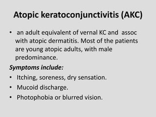 Atopic keratoconjunctivitis (AKC)
• an adult equivalent of vernal KC and assoc
with atopic dermatitis. Most of the patients
are young atopic adults, with male
predominance.
Symptoms include:
• Itching, soreness, dry sensation.
• Mucoid discharge.
• Photophobia or blurred vision.
 