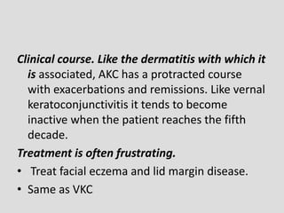 Clinical course. Like the dermatitis with which it
is associated, AKC has a protracted course
with exacerbations and remissions. Like vernal
keratoconjunctivitis it tends to become
inactive when the patient reaches the fifth
decade.
Treatment is often frustrating.
• Treat facial eczema and lid margin disease.
• Same as VKC
 