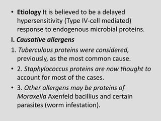 • Etiology It is believed to be a delayed
hypersensitivity (Type IV-cell mediated)
response to endogenous microbial proteins.
I. Causative allergens
1. Tuberculous proteins were considered,
previously, as the most common cause.
• 2. Staphylococcus proteins are now thought to
account for most of the cases.
• 3. Other allergens may be proteins of
Moraxella Axenfeld bacillius and certain
parasites (worm infestation).
 