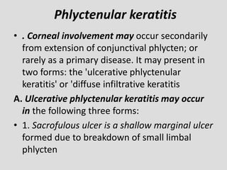 Phlyctenular keratitis
• . Corneal involvement may occur secondarily
from extension of conjunctival phlycten; or
rarely as a primary disease. It may present in
two forms: the 'ulcerative phlyctenular
keratitis' or 'diffuse infiltrative keratitis
A. Ulcerative phlyctenular keratitis may occur
in the following three forms:
• 1. Sacrofulous ulcer is a shallow marginal ulcer
formed due to breakdown of small limbal
phlycten
 