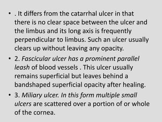 • . It differs from the catarrhal ulcer in that
there is no clear space between the ulcer and
the limbus and its long axis is frequently
perpendicular to limbus. Such an ulcer usually
clears up without leaving any opacity.
• 2. Fascicular ulcer has a prominent parallel
leash of blood vessels . This ulcer usually
remains superficial but leaves behind a
bandshaped superficial opacity after healing.
• 3. Miliary ulcer. In this form multiple small
ulcers are scattered over a portion of or whole
of the cornea.
 