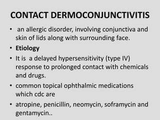 CONTACT DERMOCONJUNCTIVITIS
• an allergic disorder, involving conjunctiva and
skin of lids along with surrounding face.
• Etiology
• It is a delayed hypersensitivity (type IV)
response to prolonged contact with chemicals
and drugs.
• common topical ophthalmic medications
which cdc are
• atropine, penicillin, neomycin, soframycin and
gentamycin..
 