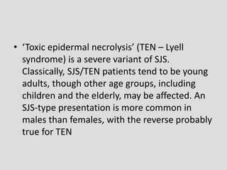 • ‘Toxic epidermal necrolysis’ (TEN – Lyell
syndrome) is a severe variant of SJS.
Classically, SJS/TEN patients tend to be young
adults, though other age groups, including
children and the elderly, may be affected. An
SJS-type presentation is more common in
males than females, with the reverse probably
true for TEN
 