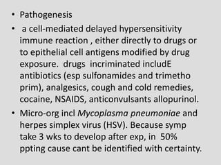 • Pathogenesis
• a cell-mediated delayed hypersensitivity
immune reaction , either directly to drugs or
to epithelial cell antigens modified by drug
exposure. drugs incriminated includE
antibiotics (esp sulfonamides and trimetho
prim), analgesics, cough and cold remedies,
cocaine, NSAIDS, anticonvulsants allopurinol.
• Micro-org incl Mycoplasma pneumoniae and
herpes simplex virus (HSV). Because symp
take 3 wks to develop after exp, in 50%
ppting cause cant be identified with certainty.
 