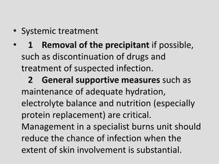 • Systemic treatment
• 1 Removal of the precipitant if possible,
such as discontinuation of drugs and
treatment of suspected infection.
2 General supportive measures such as
maintenance of adequate hydration,
electrolyte balance and nutrition (especially
protein replacement) are critical.
Management in a specialist burns unit should
reduce the chance of infection when the
extent of skin involvement is substantial.
 