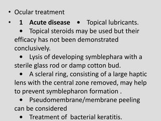 • Ocular treatment
• 1 Acute disease • Topical lubricants.
• Topical steroids may be used but their
efficacy has not been demonstrated
conclusively.
• Lysis of developing symblephara with a
sterile glass rod or damp cotton bud.
• A scleral ring, consisting of a large haptic
lens with the central zone removed, may help
to prevent symblepharon formation .
• Pseudomembrane/membrane peeling
can be considered
• Treatment of bacterial keratitis.
 