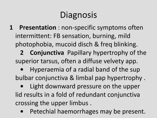 Diagnosis
1 Presentation : non-specific symptoms often
intermittent: FB sensation, burning, mild
photophobia, mucoid disch & freq blinking.
2 Conjunctiva Papillary hypertrophy of the
superior tarsus, often a diffuse velvety app.
• Hyperaemia of a radial band of the sup
bulbar conjunctiva & limbal pap hypertrophy .
• Light downward pressure on the upper
lid results in a fold of redundant conjunctiva
crossing the upper limbus .
• Petechial haemorrhages may be present.
 