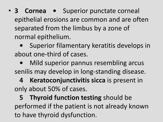 • 3 Cornea • Superior punctate corneal
epithelial erosions are common and are often
separated from the limbus by a zone of
normal epithelium.
• Superior filamentary keratitis develops in
about one-third of cases.
• Mild superior pannus resembling arcus
senilis may develop in long-standing disease.
4 Keratoconjunctivitis sicca is present in
only about 50% of cases.
5 Thyroid function testing should be
performed if the patient is not already known
to have thyroid dysfunction.
 