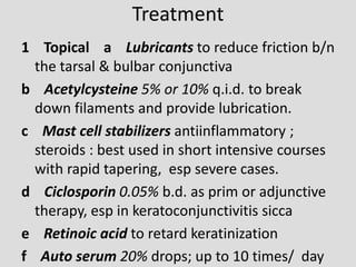 Treatment
1 Topical a Lubricants to reduce friction b/n
the tarsal & bulbar conjunctiva
b Acetylcysteine 5% or 10% q.i.d. to break
down filaments and provide lubrication.
c Mast cell stabilizers antiinflammatory ;
steroids : best used in short intensive courses
with rapid tapering, esp severe cases.
d Ciclosporin 0.05% b.d. as prim or adjunctive
therapy, esp in keratoconjunctivitis sicca
e Retinoic acid to retard keratinization
f Auto serum 20% drops; up to 10 times/ day
 