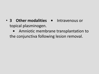 • 3 Other modalities • Intravenous or
topical plasminogen.
• Amniotic membrane transplantation to
the conjunctiva following lesion removal.
 