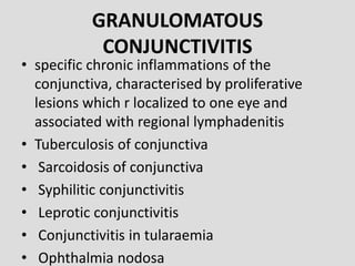GRANULOMATOUS
CONJUNCTIVITIS
• specific chronic inflammations of the
conjunctiva, characterised by proliferative
lesions which r localized to one eye and
associated with regional lymphadenitis
• Tuberculosis of conjunctiva
• Sarcoidosis of conjunctiva
• Syphilitic conjunctivitis
• Leprotic conjunctivitis
• Conjunctivitis in tularaemia
• Ophthalmia nodosa
 
