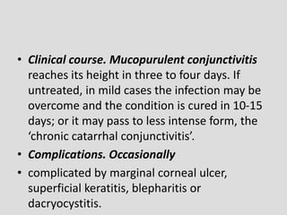 • Clinical course. Mucopurulent conjunctivitis
reaches its height in three to four days. If
untreated, in mild cases the infection may be
overcome and the condition is cured in 10-15
days; or it may pass to less intense form, the
‘chronic catarrhal conjunctivitis’.
• Complications. Occasionally
• complicated by marginal corneal ulcer,
superficial keratitis, blepharitis or
dacryocystitis.
 