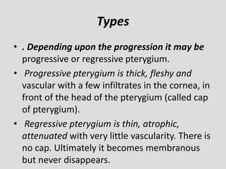 Types
• . Depending upon the progression it may be
progressive or regressive pterygium.
• Progressive pterygium is thick, fleshy and
vascular with a few infiltrates in the cornea, in
front of the head of the pterygium (called cap
of pterygium).
• Regressive pterygium is thin, atrophic,
attenuated with very little vascularity. There is
no cap. Ultimately it becomes membranous
but never disappears.
 