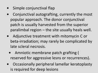• Simple conjunctival flap
• Conjunctival autografting, currently the most
popular approach. The donor conjunctival
patch is usually harvested from the superior
paralimbal region – the site usually heals well.
• Adjunctive treatment with mitomycin C or
beta-irradiation; may rarely be complicated by
late scleral necrosis.
• Amniotic membrane patch grafting (
reserved for aggressive lesns or recurrences).
• Occasionally peripheral lamellar keratoplasty
is required for deep lesions
 