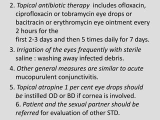 2. Topical antibiotic therapy includes ofloxacin,
ciprofloxacin or tobramycin eye drops or
bacitracin or erythromycin eye ointment every
2 hours for the
first 2-3 days and then 5 times daily for 7 days.
3. Irrigation of the eyes frequently with sterile
saline : washing away infected debris.
4. Other general measures are similar to acute
mucopurulent conjunctivitis.
5. Topical atropine 1 per cent eye drops should
be instilled OD or BD if cornea is involved.
6. Patient and the sexual partner should be
referred for evaluation of other STD.
 