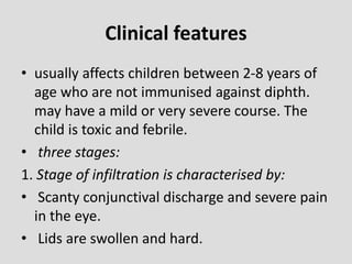 Clinical features
• usually affects children between 2-8 years of
age who are not immunised against diphth.
may have a mild or very severe course. The
child is toxic and febrile.
• three stages:
1. Stage of infiltration is characterised by:
• Scanty conjunctival discharge and severe pain
in the eye.
• Lids are swollen and hard.
 