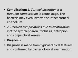 • Complications1. Corneal ulceration is a
frequent complication in acute stage. The
bacteria may even involve the intact corneal
epithelium.
• 2. Delayed complications due to cicatrization
include symblepharon, trichiasis, entropion
and conjunctival xerosis.
• Diagnosis
• Diagnosis is made from typical clinical features
and confirmed by bacteriological examination.
 