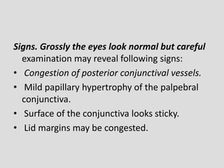 Signs. Grossly the eyes look normal but careful
examination may reveal following signs:
• Congestion of posterior conjunctival vessels.
• Mild papillary hypertrophy of the palpebral
conjunctiva.
• Surface of the conjunctiva looks sticky.
• Lid margins may be congested.
 