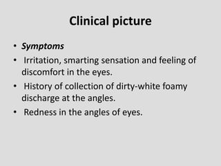 Clinical picture
• Symptoms
• Irritation, smarting sensation and feeling of
discomfort in the eyes.
• History of collection of dirty-white foamy
discharge at the angles.
• Redness in the angles of eyes.
 