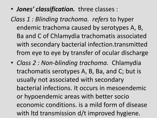 • Jones' classification. three classes :
Class 1 : Blinding trachoma. refers to hyper
endemic trachoma caused by serotypes A, B,
Ba and C of Chlamydia trachomatis associated
with secondary bacterial infection.transmitted
from eye to eye by transfer of ocular discharge
• Class 2 : Non-blinding trachoma. Chlamydia
trachomatis serotypes A, B, Ba, and C; but is
usually not associated with secondary
bacterial infections. It occurs in mesoendemic
or hypoendemic areas with better socio
economic conditions. is a mild form of disease
with ltd transmission d/t improved hygiene.
 