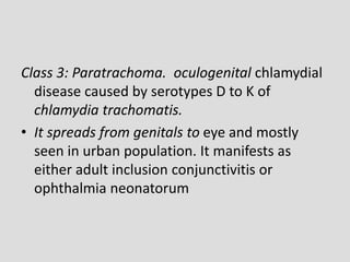 Class 3: Paratrachoma. oculogenital chlamydial
disease caused by serotypes D to K of
chlamydia trachomatis.
• It spreads from genitals to eye and mostly
seen in urban population. It manifests as
either adult inclusion conjunctivitis or
ophthalmia neonatorum
 