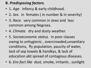 B. Predisposing factors.
• 1. Age. infancy & early childhood.
• 2. Sex. in females ( in number & in severity)
• 3. Race. very common in Jews and less
common among Negroes.
• 4. Climate. dry and dusty weather.
• 5. Socioeconomic status. in poor classes
owing to unhygienic , overcrowded,unsanitary
conditions, fly population, paucity of water,
lack of sep towels & handkys, & lack of
education abt spread of contagious diseases.
• 6. Env fact like dust, smoke, irritants , sunlight
 