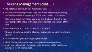 • Do not share towels, linens, make up or toys
• Wash hands thoroughly with soap and water frequently, including
and before and after applying artificial tears or cold compresses.
• Use a new tissue every time you wipe the discharge from the eye.
May dampen the tissue with clean water to clean the outside of the
eye
• May wash face and take a shower as normally do
• Discard all make up articles. Must not apply make up until the disease
is over
• May weak dark glasses if bright lights bother
• If the discharge from the eyes turns yellowish and puslike or
experience changes in the vision, need to return to the health care
providers for an examination.
Nursing Management (cont…..)
 