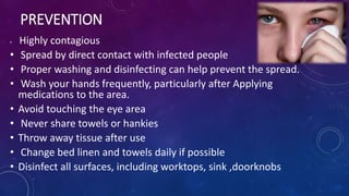 PREVENTION
• Highly contagious
• Spread by direct contact with infected people
• Proper washing and disinfecting can help prevent the spread.
• Wash your hands frequently, particularly after Applying
medications to the area.
• Avoid touching the eye area
• Never share towels or hankies
• Throw away tissue after use
• Change bed linen and towels daily if possible
• Disinfect all surfaces, including worktops, sink ,doorknobs
 
