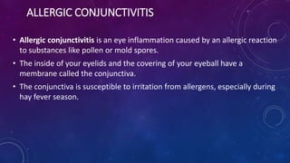 ALLERGIC CONJUNCTIVITIS
• Allergic conjunctivitis is an eye inflammation caused by an allergic reaction
to substances like pollen or mold spores.
• The inside of your eyelids and the covering of your eyeball have a
membrane called the conjunctiva.
• The conjunctiva is susceptible to irritation from allergens, especially during
hay fever season.
 