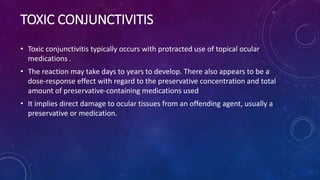 TOXIC CONJUNCTIVITIS
• Toxic conjunctivitis typically occurs with protracted use of topical ocular
medications .
• The reaction may take days to years to develop. There also appears to be a
dose-response effect with regard to the preservative concentration and total
amount of preservative-containing medications used
• It implies direct damage to ocular tissues from an offending agent, usually a
preservative or medication.
 