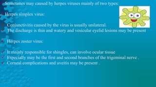  Sometimes may caused by herpes viruses mainly of two types:
 Herpes simplex virus:
 Conjunctivitis caused by the virus is usually unilateral.
 The discharge is thin and watery and vesicular eyelid lesions may be present
 Herpes zoster virus:
 It mainly responsible for shingles, can involve ocular tissue
 Especially may be the first and second branches of the trigeminal nerve .
 Corneal complications and uveitis may be present .
 
