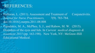• Halloran, L. (2011). Assessment and Treatment of Conjunctivitis.
Journal for Nurse Practitioners, 7(9). 783-784.
doi:10.1016/j.nurpra.2011.08.008
• Papadakis, M. A., McPhee, S, J., and Rabow, M. W. (2015).
Disorders of the eyes and lids. In Current medical diagnosis &
treatment 2015 (pp. 163-198). New York, NY: McGraw-Hill
Educational Medical.
REFERENCES:
 