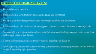CAUSES OF CONJUNCTIVITS:
o Bacterial or viral infection
o Infection with a virus that may also cause a fever and sore throat
o Sexually transmitted infections (STIs), including chlamydia and gonorrhea
o Irritants such as chlorine from swimming pools, shampoo, smoke, fumes or a loose eyelash
o Seasonal allergic conjunctivitis and perennial (all year round) allergic conjunctivitis, caused by
pollen, dust mites or pet dander
o Contact dermatoconjunctivitis, from eye drops, chemicals or make-up
o Giant papillary conjunctivitis, from wearing contact lenses, eye surgery stitches or any tubes or
things fitted during eye operations.
 